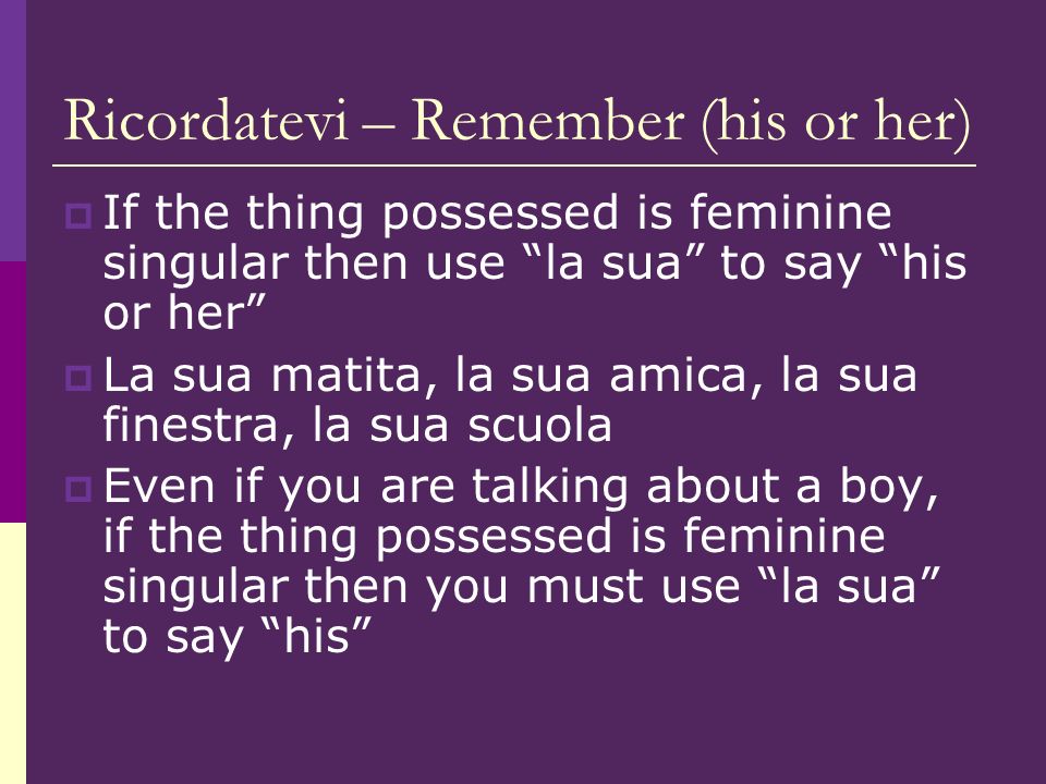 Ricordatevi – Remember (his or her) If the thing possessed is feminine singular then use la sua to say his or her La sua matita, la sua amica, la sua finestra, la sua scuola Even if you are talking about a boy, if the thing possessed is feminine singular then you must use la sua to say his