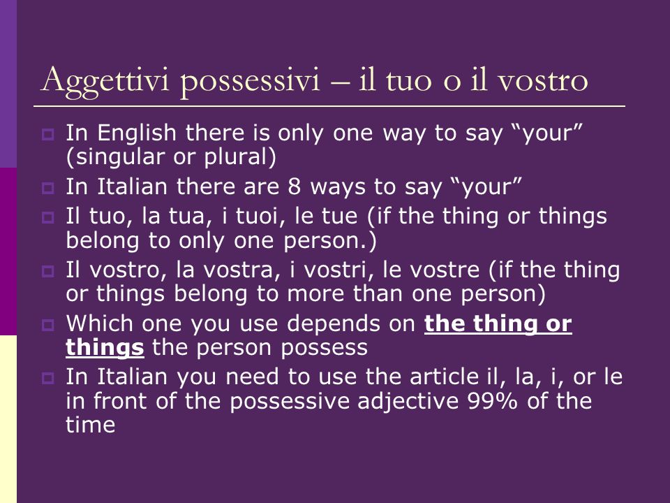 Aggettivi possessivi – il tuo o il vostro In English there is only one way to say your (singular or plural) In Italian there are 8 ways to say your Il tuo, la tua, i tuoi, le tue (if the thing or things belong to only one person.) Il vostro, la vostra, i vostri, le vostre (if the thing or things belong to more than one person) Which one you use depends on the thing or things the person possess In Italian you need to use the article il, la, i, or le in front of the possessive adjective 99% of the time