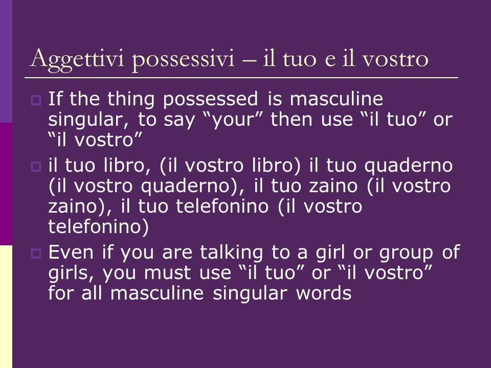 Aggettivi possessivi – il tuo e il vostro If the thing possessed is masculine singular, to say your then use il tuo or il vostro il tuo libro, (il vostro libro) il tuo quaderno (il vostro quaderno), il tuo zaino (il vostro zaino), il tuo telefonino (il vostro telefonino) Even if you are talking to a girl or group of girls, you must use il tuo or il vostro for all masculine singular words