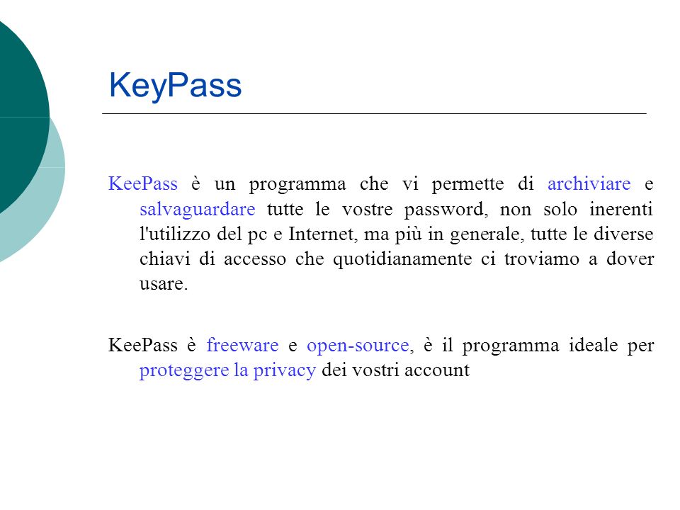 KeyPass KeePass è un programma che vi permette di archiviare e salvaguardare tutte le vostre password, non solo inerenti l utilizzo del pc e Internet, ma più in generale, tutte le diverse chiavi di accesso che quotidianamente ci troviamo a dover usare.