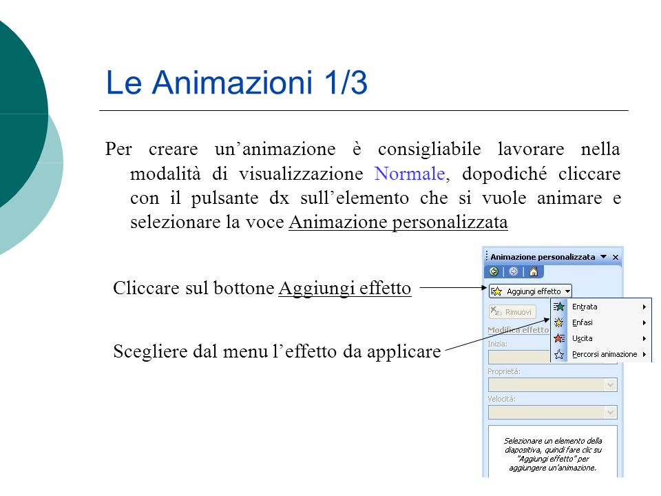 Le Animazioni 1/3 Per creare unanimazione è consigliabile lavorare nella modalità di visualizzazione Normale, dopodiché cliccare con il pulsante dx sullelemento che si vuole animare e selezionare la voce Animazione personalizzata Cliccare sul bottone Aggiungi effetto Scegliere dal menu leffetto da applicare