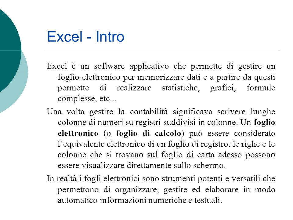 Excel - Intro Excel è un software applicativo che permette di gestire un foglio elettronico per memorizzare dati e a partire da questi permette di realizzare statistiche, grafici, formule complesse, etc...
