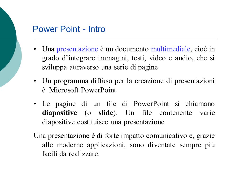 Power Point - Intro Una presentazione è un documento multimediale, cioè in grado dintegrare immagini, testi, video e audio, che si sviluppa attraverso una serie di pagine Un programma diffuso per la creazione di presentazioni è Microsoft PowerPoint Le pagine di un file di PowerPoint si chiamano diapositive (o slide).