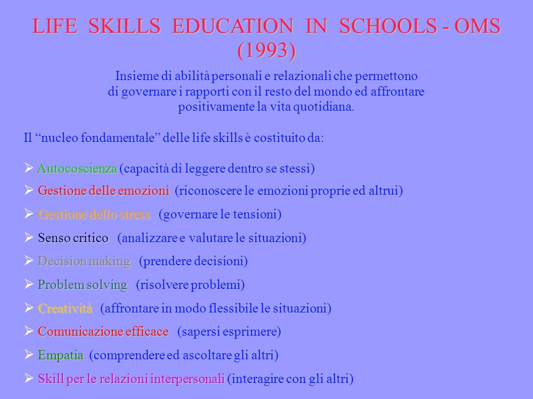 LIFE SKILLS EDUCATION IN SCHOOLS - OMS (1993) Insieme di abilità personali e relazionali che permettono di governare i rapporti con il resto del mondo ed affrontare positivamente la vita quotidiana.