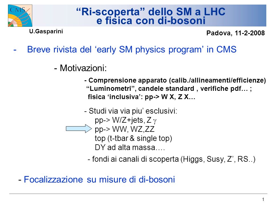 1 Ri-scoperta dello SM a LHC e fisica con di-bosoni -Breve rivista del early SM physics program in CMS - Motivazioni: - Comprensione apparato (calib./allineamenti/efficienze) Luminometri, candele standard, verifiche pdf… ; fisica inclusiva: pp-> W X, Z X… - fondi ai canali di scoperta (Higgs, Susy, Z, RS..) - Studi via via piu esclusivi: pp-> W/Z+jets, Z pp-> WW, WZ,ZZ top (t-tbar & single top) DY ad alta massa….