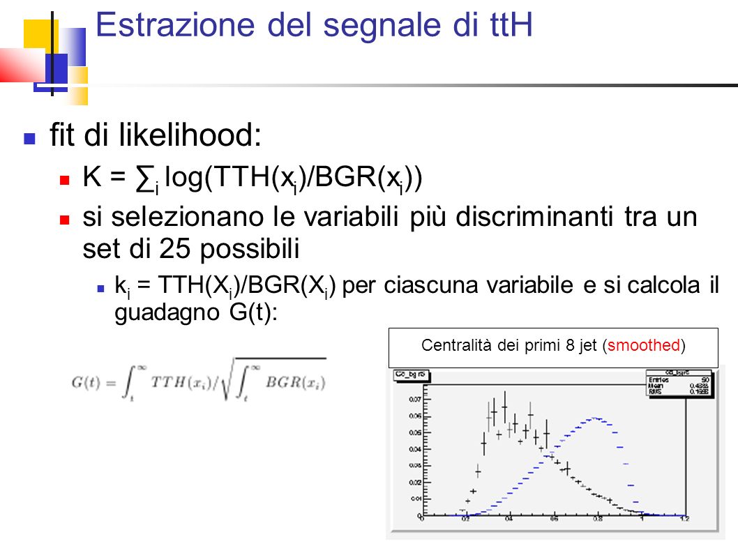 Estrazione del segnale di ttH fit di likelihood: K = i log(TTH(x i )/BGR(x i )) si selezionano le variabili più discriminanti tra un set di 25 possibili k i = TTH(X i )/BGR(X i ) per ciascuna variabile e si calcola il guadagno G(t): Centralità dei primi 8 jet (smoothed)