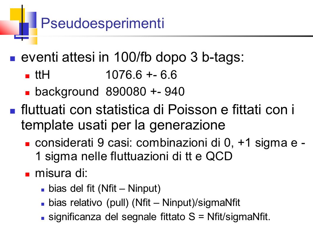 Pseudoesperimenti eventi attesi in 100/fb dopo 3 b-tags: ttH background fluttuati con statistica di Poisson e fittati con i template usati per la generazione considerati 9 casi: combinazioni di 0, +1 sigma e - 1 sigma nelle fluttuazioni di tt e QCD misura di: bias del fit (Nfit – Ninput) bias relativo (pull) (Nfit – Ninput)/sigmaNfit significanza del segnale fittato S = Nfit/sigmaNfit.