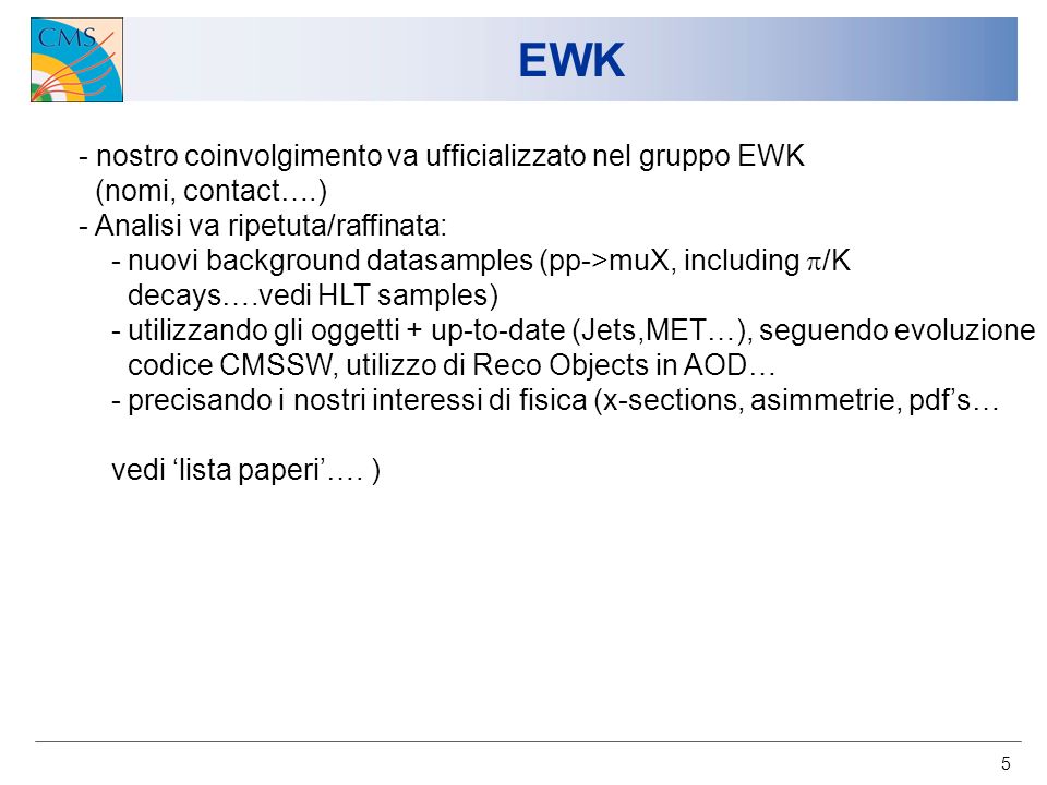5 EWK - nostro coinvolgimento va ufficializzato nel gruppo EWK (nomi, contact….) - Analisi va ripetuta/raffinata: - nuovi background datasamples (pp->muX, including /K decays….vedi HLT samples) - utilizzando gli oggetti + up-to-date (Jets,MET…), seguendo evoluzione codice CMSSW, utilizzo di Reco Objects in AOD… - precisando i nostri interessi di fisica (x-sections, asimmetrie, pdfs… vedi lista paperi….