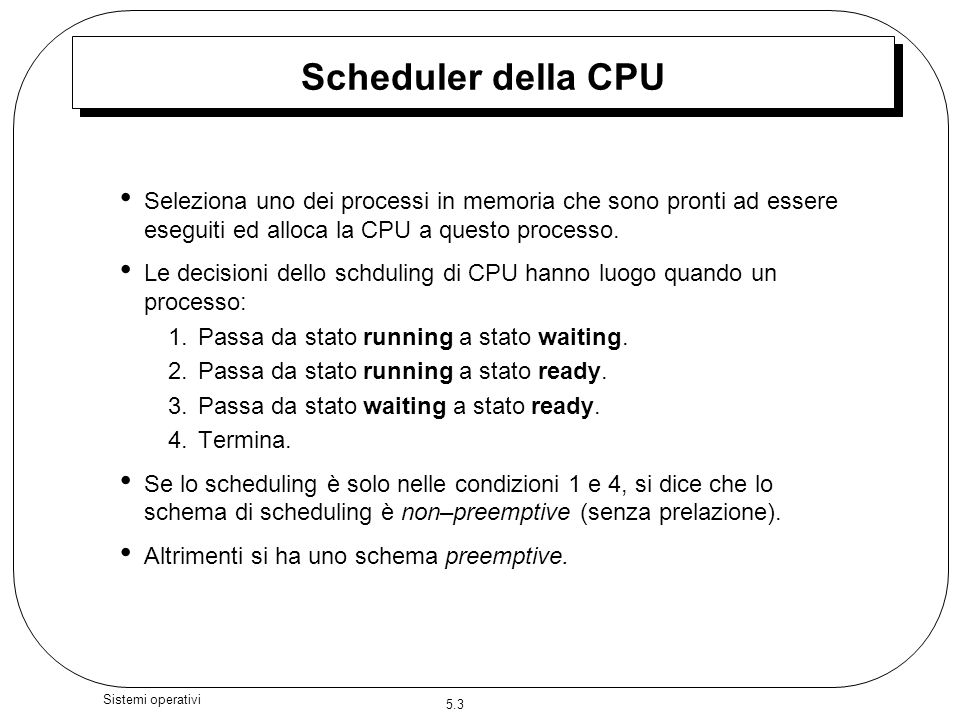 5.3 Sistemi operativi Scheduler della CPU Seleziona uno dei processi in memoria che sono pronti ad essere eseguiti ed alloca la CPU a questo processo.