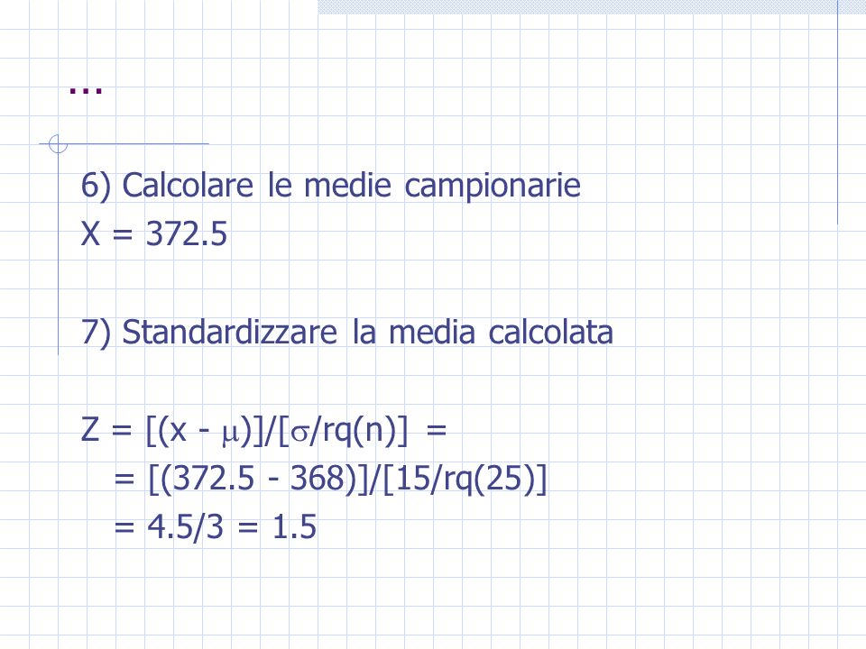 … 6) Calcolare le medie campionarie X = ) Standardizzare la media calcolata Z = [(x - )]/[ /rq(n)] = = [( )]/[15/rq(25)] = 4.5/3 = 1.5