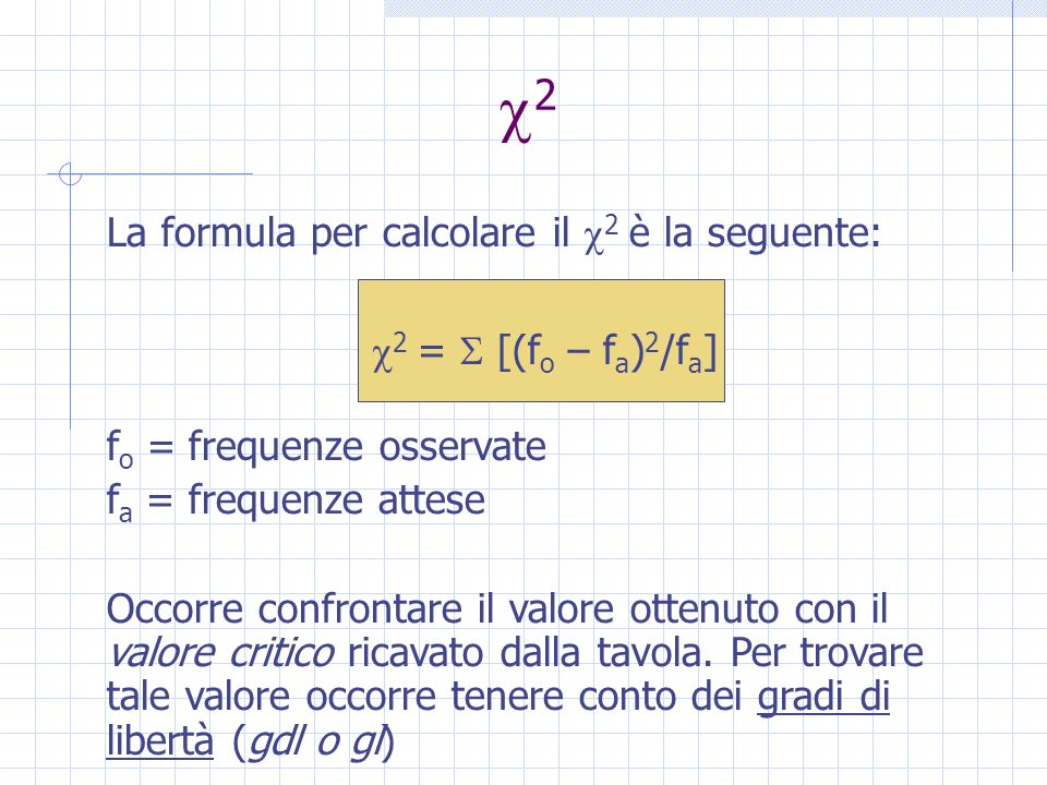2 La formula per calcolare il 2 è la seguente: 2 = [(f o – f a ) 2 /f a ] f o = frequenze osservate f a = frequenze attese Occorre confrontare il valore ottenuto con il valore critico ricavato dalla tavola.