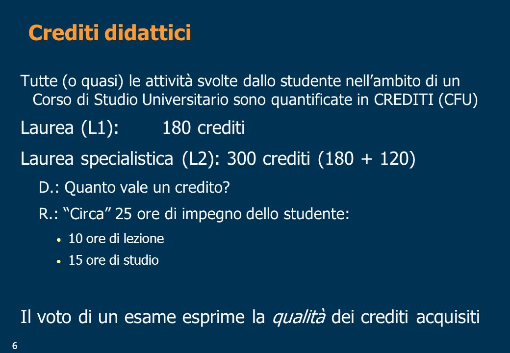 6 Crediti didattici Tutte (o quasi) le attività svolte dallo studente nellambito di un Corso di Studio Universitario sono quantificate in CREDITI (CFU) Laurea (L1):180 crediti Laurea specialistica (L2): 300 crediti ( ) D.: Quanto vale un credito.