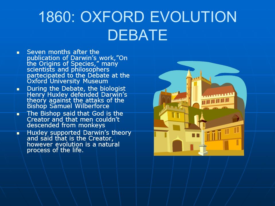 1860: OXFORD EVOLUTION DEBATE Seven months after the publication of Darwins work,On the Origins of Species, many scientists and philosophers partecipated to the Debate at the Oxford University Museum During the Debate, the biologist Henry Huxley defended Darwins theory against the attaks of the Bishop Samuel Wilberforce The Bishop said that God is the Creator and that men couldnt descended from monkeys Huxley supported Darwins theory and said that is the Creator, however evolution is a natural process of the life.