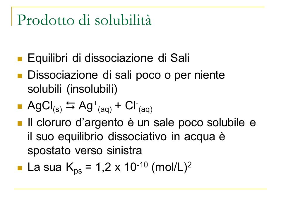 Prodotto di solubilità Equilibri di dissociazione di Sali Dissociazione di sali poco o per niente solubili (insolubili) AgCl (s) Ag + (aq) + Cl - (aq) Il cloruro dargento è un sale poco solubile e il suo equilibrio dissociativo in acqua è spostato verso sinistra La sua K ps = 1,2 x (mol/L) 2