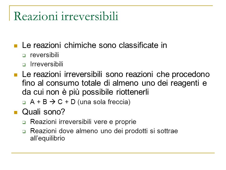 Reazioni irreversibili Le reazioni chimiche sono classificate in reversibili Irreversibili Le reazioni irreversibili sono reazioni che procedono fino al consumo totale di almeno uno dei reagenti e da cui non è più possibile riottenerli A + B C + D (una sola freccia) Quali sono.