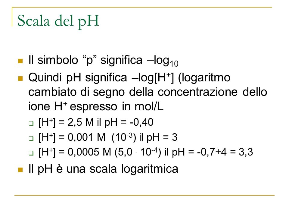 Scala del pH Il simbolo p significa –log 10 Quindi pH significa –log[H + ] (logaritmo cambiato di segno della concentrazione dello ione H + espresso in mol/L [H + ] = 2,5 M il pH = -0,40 [H + ] = 0,001 M (10 -3 ) il pH = 3 [H + ] = 0,0005 M (5,0.