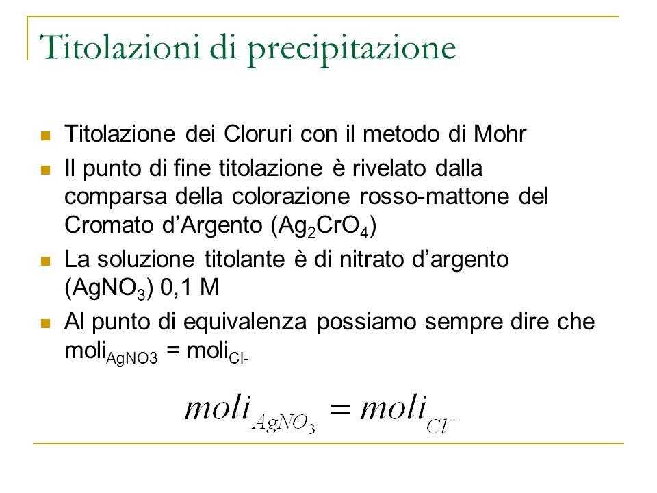 Titolazioni di precipitazione Titolazione dei Cloruri con il metodo di Mohr Il punto di fine titolazione è rivelato dalla comparsa della colorazione rosso-mattone del Cromato dArgento (Ag 2 CrO 4 ) La soluzione titolante è di nitrato dargento (AgNO 3 ) 0,1 M Al punto di equivalenza possiamo sempre dire che moli AgNO3 = moli Cl-