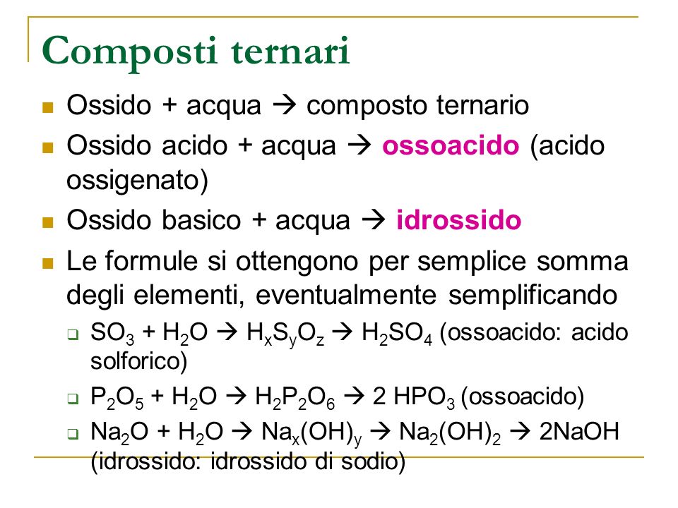 Composti ternari Ossido + acqua composto ternario Ossido acido + acqua ossoacido (acido ossigenato) Ossido basico + acqua idrossido Le formule si ottengono per semplice somma degli elementi, eventualmente semplificando SO 3 + H 2 O H x S y O z H 2 SO 4 (ossoacido: acido solforico) P 2 O 5 + H 2 O H 2 P 2 O 6 2 HPO 3 (ossoacido) Na 2 O + H 2 O Na x (OH) y Na 2 (OH) 2 2NaOH (idrossido: idrossido di sodio)