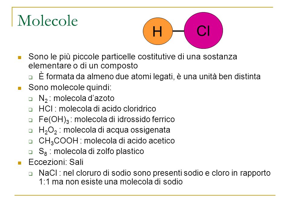 Molecole Sono le più piccole particelle costitutive di una sostanza elementare o di un composto È formata da almeno due atomi legati, è una unità ben distinta Sono molecole quindi: N 2 : molecola dazoto HCl : molecola di acido cloridrico Fe(OH) 3 : molecola di idrossido ferrico H 2 O 2 : molecola di acqua ossigenata CH 3 COOH : molecola di acido acetico S 8 : molecola di zolfo plastico Eccezioni: Sali NaCl : nel cloruro di sodio sono presenti sodio e cloro in rapporto 1:1 ma non esiste una molecola di sodio H Cl