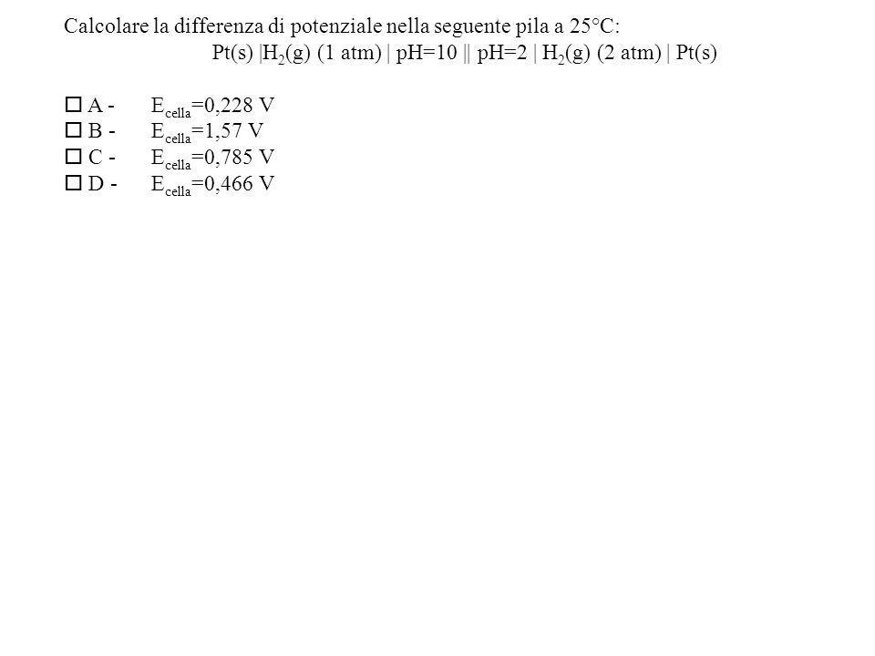 Calcolare la differenza di potenziale nella seguente pila a 25°C: Pt(s) |H 2 (g) (1 atm) | pH=10 || pH=2 | H 2 (g) (2 atm) | Pt(s) A -E cella =0,228 V B -E cella =1,57 V C -E cella =0,785 V D -E cella =0,466 V