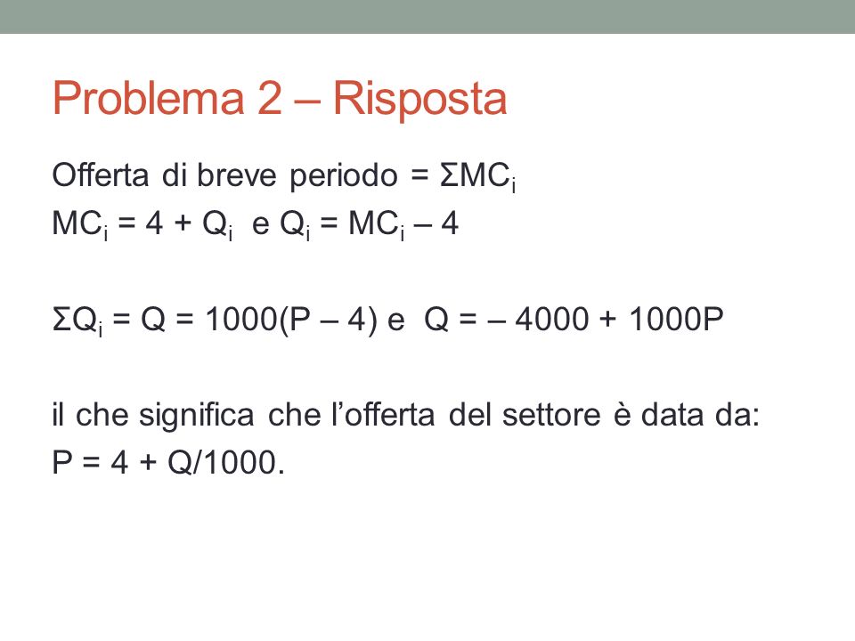 Problema 2 – Risposta Offerta di breve periodo = ΣMC i MC i = 4 + Q i e Q i = MC i – 4 ΣQ i = Q = 1000(P – 4) e Q = – P il che significa che lofferta del settore è data da: P = 4 + Q/1000.