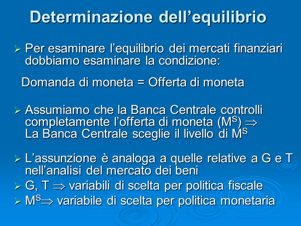 Determinazione dellequilibrio Per esaminare lequilibrio dei mercati finanziari dobbiamo esaminare la condizione: Per esaminare lequilibrio dei mercati finanziari dobbiamo esaminare la condizione: Domanda di moneta = Offerta di moneta Domanda di moneta = Offerta di moneta Assumiamo che la Banca Centrale controlli completamente lofferta di moneta (M S ) La Banca Centrale sceglie il livello di M S Assumiamo che la Banca Centrale controlli completamente lofferta di moneta (M S ) La Banca Centrale sceglie il livello di M S Lassunzione è analoga a quelle relative a G e T nellanalisi del mercato dei beni Lassunzione è analoga a quelle relative a G e T nellanalisi del mercato dei beni G, T variabili di scelta per politica fiscale G, T variabili di scelta per politica fiscale M S variabile di scelta per politica monetaria M S variabile di scelta per politica monetaria