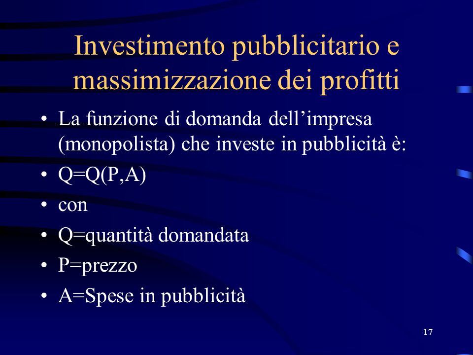 17 Investimento pubblicitario e massimizzazione dei profitti La funzione di domanda dellimpresa (monopolista) che investe in pubblicità è: Q=Q(P,A) con Q=quantità domandata P=prezzo A=Spese in pubblicità