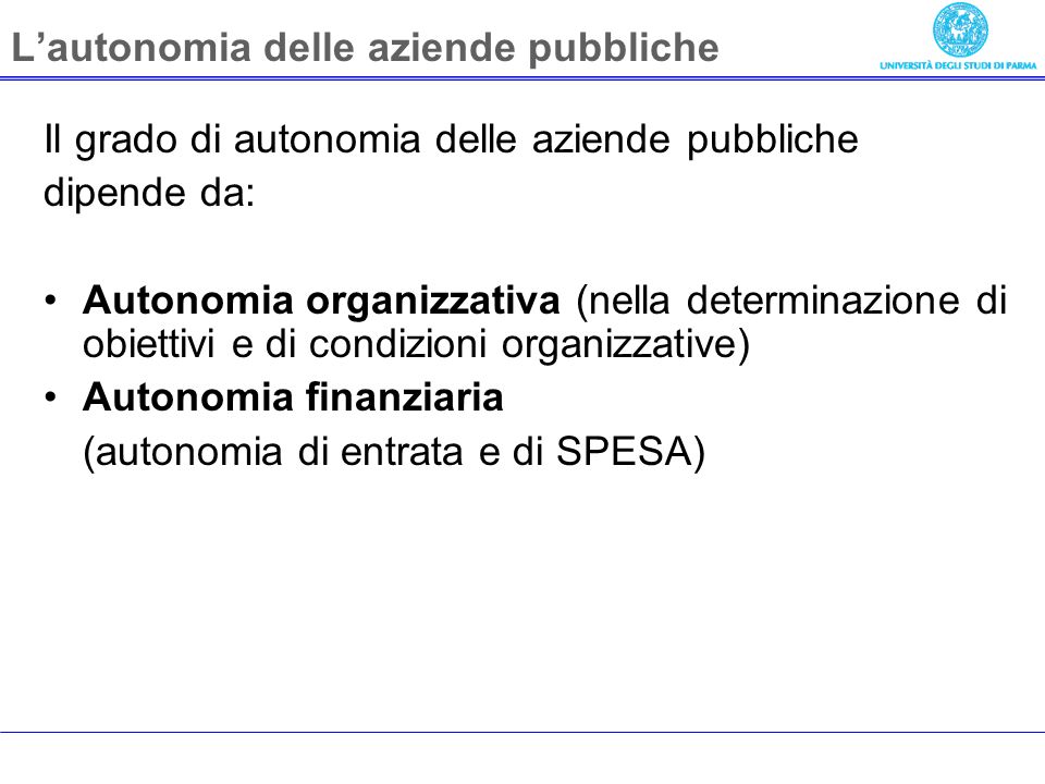 Lautonomia delle aziende pubbliche Il grado di autonomia delle aziende pubbliche dipende da: Autonomia organizzativa (nella determinazione di obiettivi e di condizioni organizzative) Autonomia finanziaria (autonomia di entrata e di SPESA)