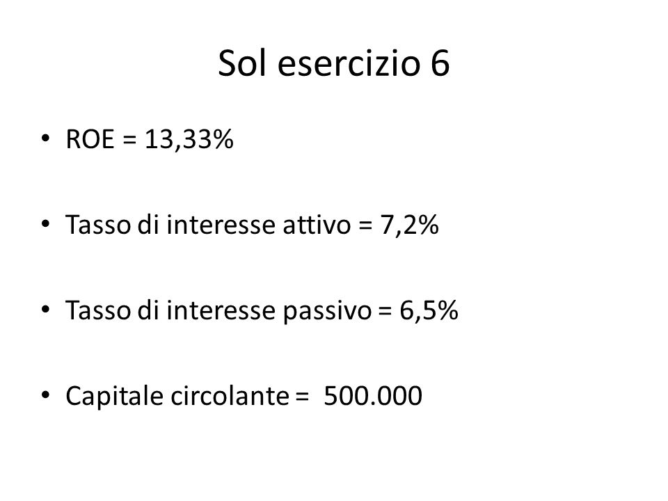 Sol esercizio 6 ROE = 13,33% Tasso di interesse attivo = 7,2% Tasso di interesse passivo = 6,5% Capitale circolante =