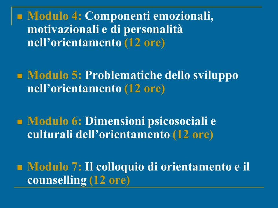Modulo 4: Componenti emozionali, motivazionali e di personalità nellorientamento (12 ore) Modulo 5: Problematiche dello sviluppo nellorientamento (12 ore) Modulo 6: Dimensioni psicosociali e culturali dellorientamento (12 ore) Modulo 7: Il colloquio di orientamento e il counselling (12 ore)