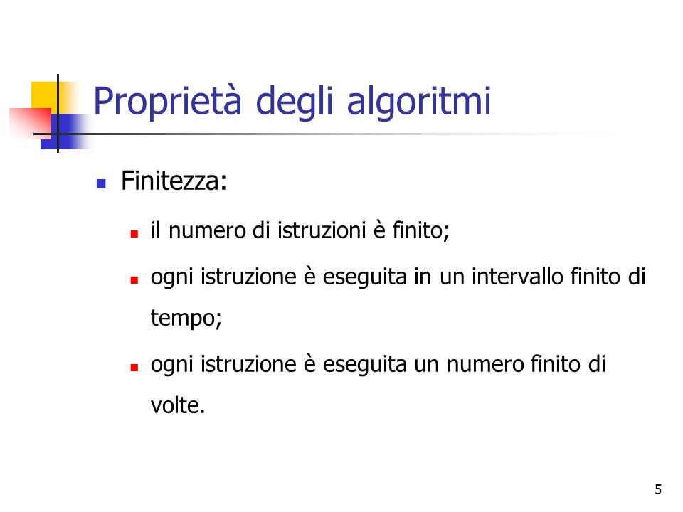 5 Proprietà degli algoritmi Finitezza: il numero di istruzioni è finito; ogni istruzione è eseguita in un intervallo finito di tempo; ogni istruzione è eseguita un numero finito di volte.