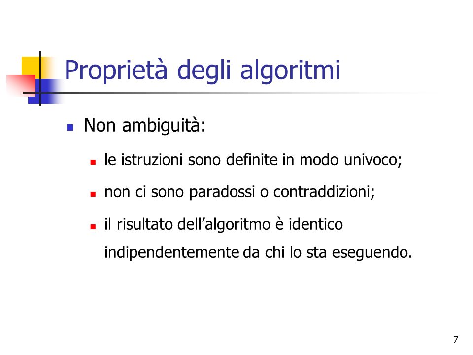 7 Proprietà degli algoritmi Non ambiguità: le istruzioni sono definite in modo univoco; non ci sono paradossi o contraddizioni; il risultato dellalgoritmo è identico indipendentemente da chi lo sta eseguendo.