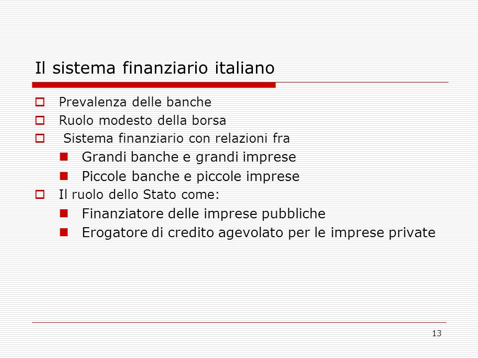13 Il sistema finanziario italiano Prevalenza delle banche Ruolo modesto della borsa Sistema finanziario con relazioni fra Grandi banche e grandi imprese Piccole banche e piccole imprese Il ruolo dello Stato come: Finanziatore delle imprese pubbliche Erogatore di credito agevolato per le imprese private