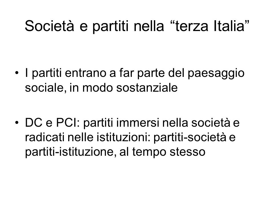 Società e partiti nella terza Italia I partiti entrano a far parte del paesaggio sociale, in modo sostanziale DC e PCI: partiti immersi nella società e radicati nelle istituzioni: partiti-società e partiti-istituzione, al tempo stesso