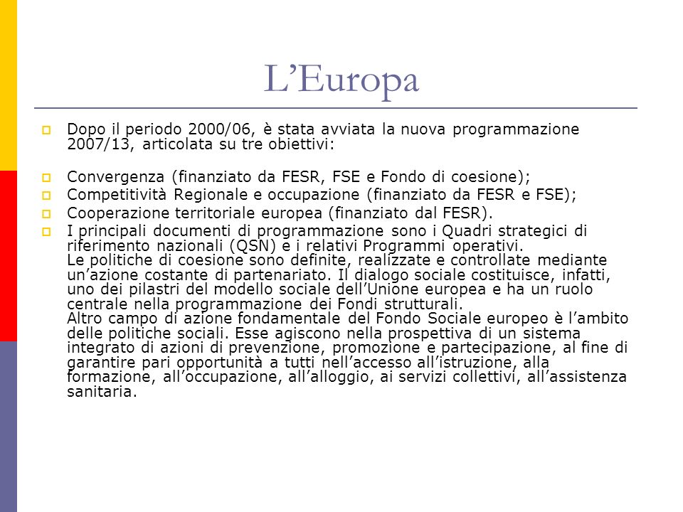 LEuropa Dopo il periodo 2000/06, è stata avviata la nuova programmazione 2007/13, articolata su tre obiettivi: Convergenza (finanziato da FESR, FSE e Fondo di coesione); Competitività Regionale e occupazione (finanziato da FESR e FSE); Cooperazione territoriale europea (finanziato dal FESR).