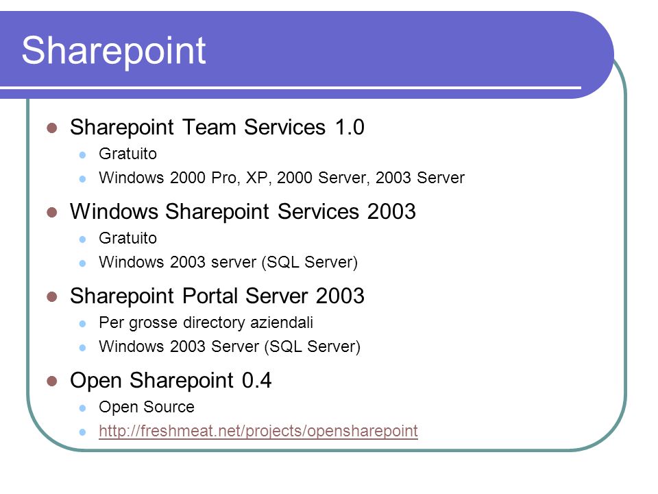 Sharepoint Sharepoint Team Services 1.0 Gratuito Windows 2000 Pro, XP, 2000 Server, 2003 Server Windows Sharepoint Services 2003 Gratuito Windows 2003 server (SQL Server) Sharepoint Portal Server 2003 Per grosse directory aziendali Windows 2003 Server (SQL Server) Open Sharepoint 0.4 Open Source