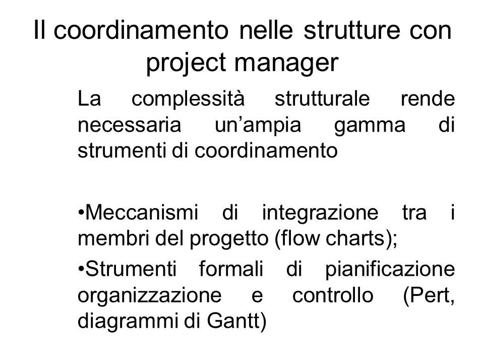 Il coordinamento nelle strutture con project manager La complessità strutturale rende necessaria unampia gamma di strumenti di coordinamento Meccanismi di integrazione tra i membri del progetto (flow charts); Strumenti formali di pianificazione organizzazione e controllo (Pert, diagrammi di Gantt)