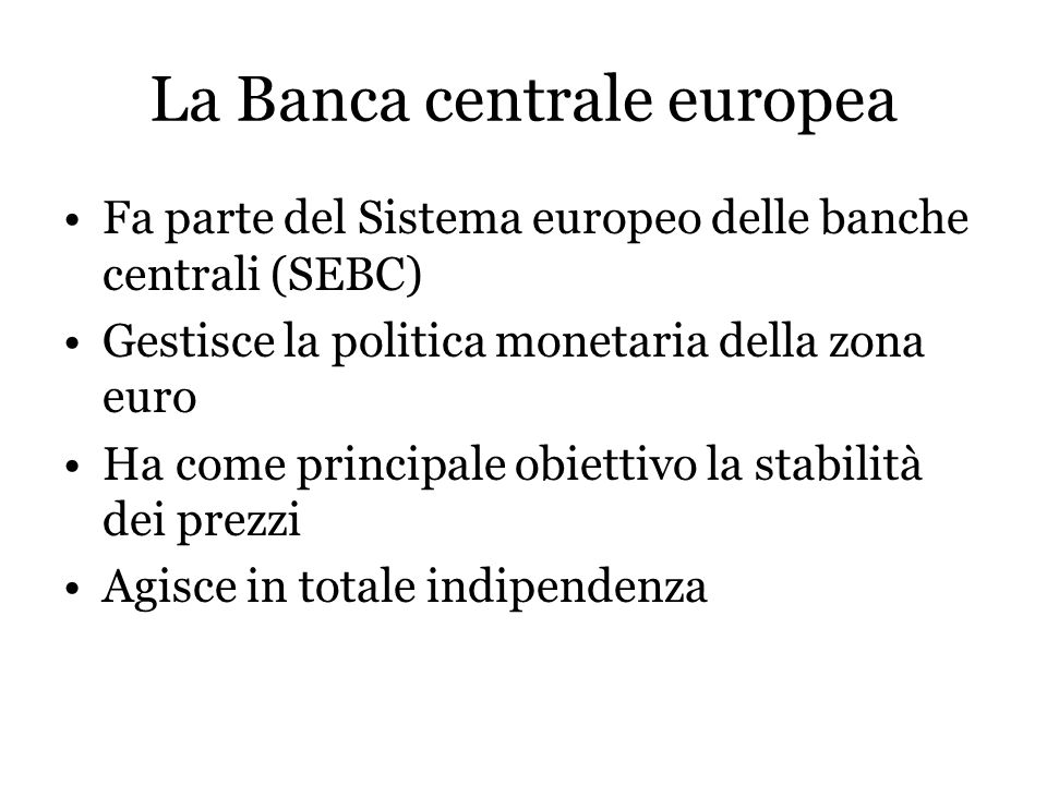La Banca centrale europea Fa parte del Sistema europeo delle banche centrali (SEBC) Gestisce la politica monetaria della zona euro Ha come principale obiettivo la stabilità dei prezzi Agisce in totale indipendenza