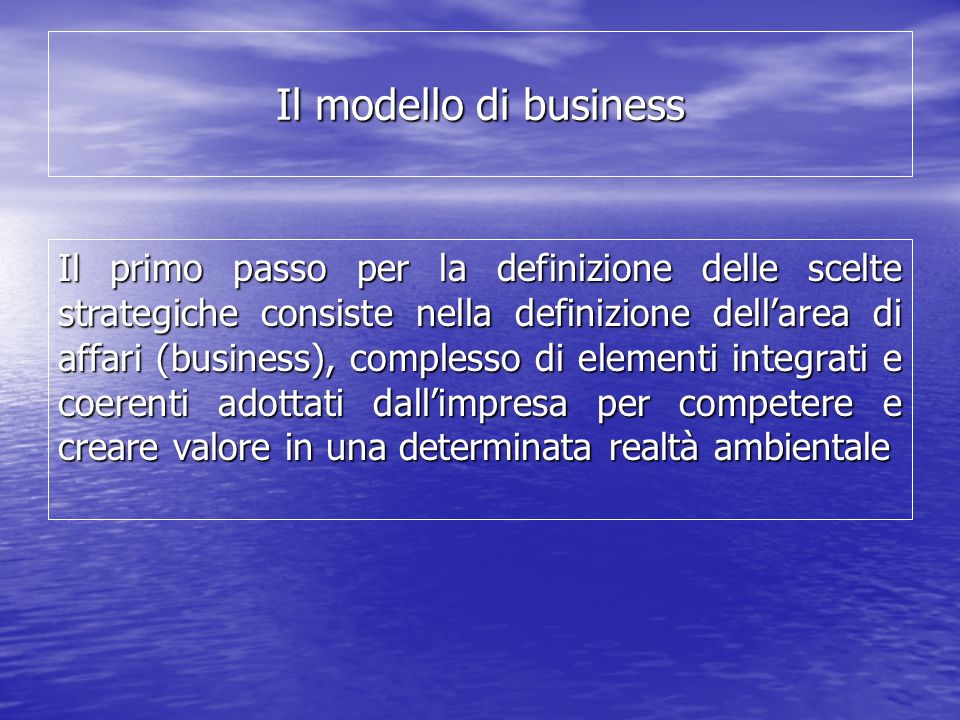 Il modello di business Il primo passo per la definizione delle scelte strategiche consiste nella definizione dellarea di affari (business), complesso di elementi integrati e coerenti adottati dallimpresa per competere e creare valore in una determinata realtà ambientale
