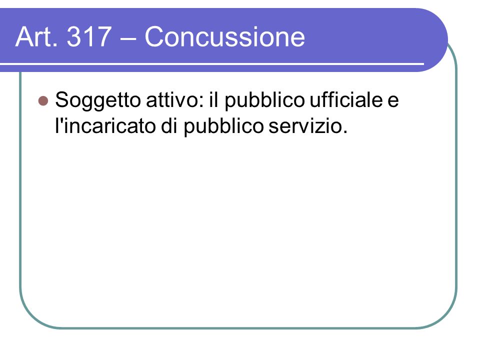 Art. 317 – Concussione Soggetto attivo: il pubblico ufficiale e l incaricato di pubblico servizio.