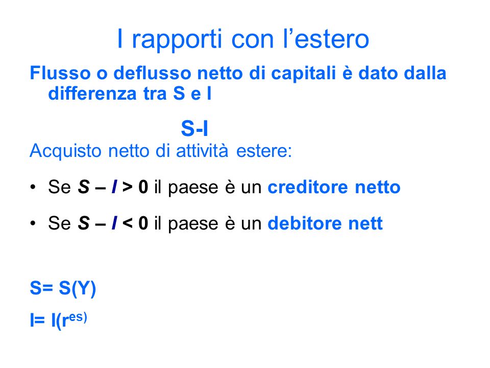I rapporti con lestero Flusso o deflusso netto di capitali è dato dalla differenza tra S e I S-I Acquisto netto di attività estere: Se S – I > 0 il paese è un creditore netto Se S – I < 0 il paese è un debitore nett S= S(Y) I= I(r es)