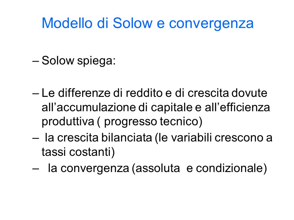 Modello di Solow e convergenza –Solow spiega: –Le differenze di reddito e di crescita dovute allaccumulazione di capitale e allefficienza produttiva ( progresso tecnico) – la crescita bilanciata (le variabili crescono a tassi costanti) – la convergenza (assoluta e condizionale)