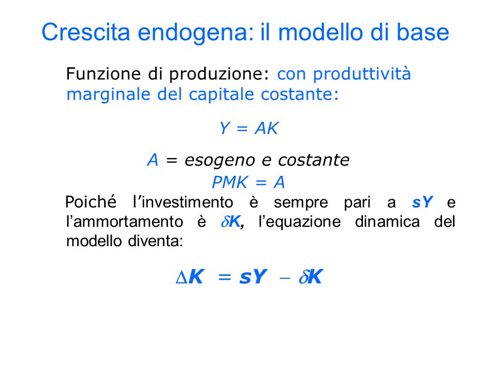 Funzione di produzione: con produttività marginale del capitale costante: Y = AK A = esogeno e costante PMK = A Poiché l investimento è sempre pari a sY e lammortamento è K, lequazione dinamica del modello diventa: K = sY K Crescita endogena: il modello di base