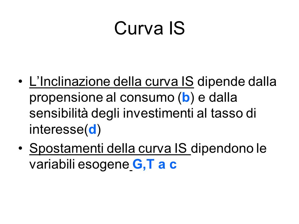 Curva IS LInclinazione della curva IS dipende dalla propensione al consumo (b) e dalla sensibilità degli investimenti al tasso di interesse(d) Spostamenti della curva IS dipendono le variabili esogene G,T a c