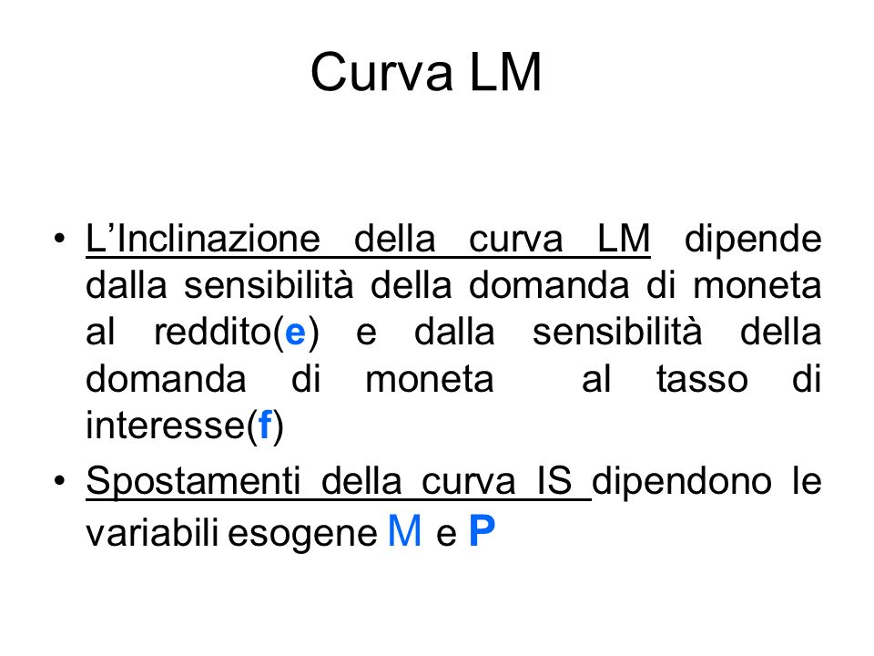 Curva LM LInclinazione della curva LM dipende dalla sensibilità della domanda di moneta al reddito(e) e dalla sensibilità della domanda di moneta al tasso di interesse(f) Spostamenti della curva IS dipendono le variabili esogene M e P