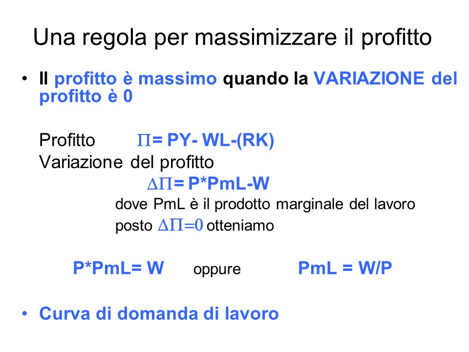 Una regola per massimizzare il profitto Il profitto è massimo quando la VARIAZIONE del profitto è 0 Profitto = PY- WL-(RK) Variazione del profitto = P*PmL-W dove PmL è il prodotto marginale del lavoro posto otteniamo P*PmL= W oppure PmL = W/P Curva di domanda di lavoro