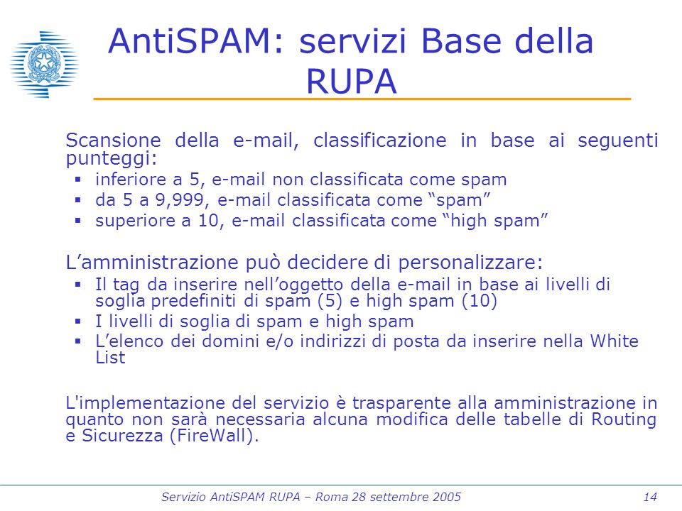 Servizio AntiSPAM RUPA – Roma 28 settembre AntiSPAM: servizi Base della RUPA Scansione della  , classificazione in base ai seguenti punteggi: inferiore a 5,  non classificata come spam da 5 a 9,999,  classificata come spam superiore a 10,  classificata come high spam Lamministrazione può decidere di personalizzare: Il tag da inserire nelloggetto della  in base ai livelli di soglia predefiniti di spam (5) e high spam (10) I livelli di soglia di spam e high spam Lelenco dei domini e/o indirizzi di posta da inserire nella White List L implementazione del servizio è trasparente alla amministrazione in quanto non sarà necessaria alcuna modifica delle tabelle di Routing e Sicurezza (FireWall).
