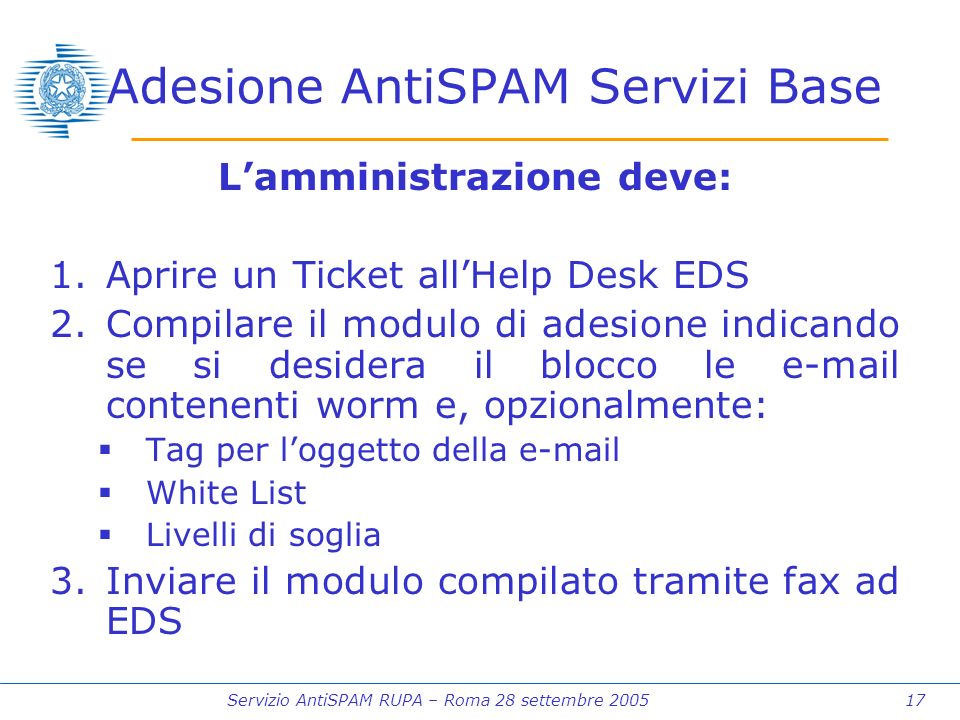 Servizio AntiSPAM RUPA – Roma 28 settembre Adesione AntiSPAM Servizi Base Lamministrazione deve: 1.Aprire un Ticket allHelp Desk EDS 2.Compilare il modulo di adesione indicando se si desidera il blocco le  contenenti worm e, opzionalmente: Tag per loggetto della  White List Livelli di soglia 3.Inviare il modulo compilato tramite fax ad EDS