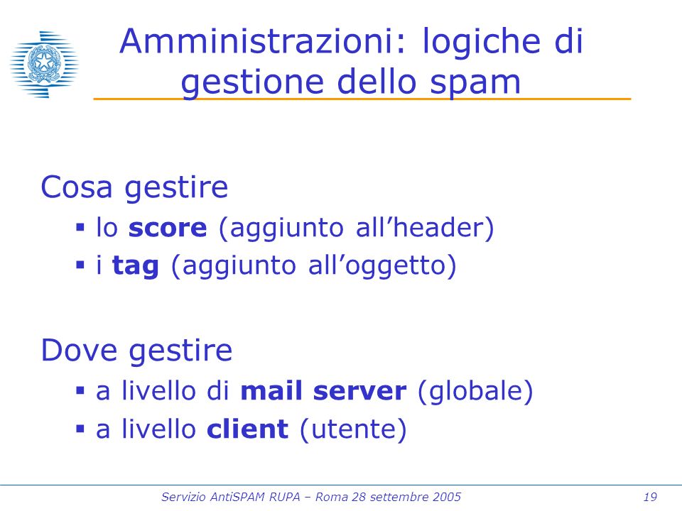 Servizio AntiSPAM RUPA – Roma 28 settembre Amministrazioni: logiche di gestione dello spam Cosa gestire lo score (aggiunto allheader) i tag (aggiunto alloggetto) Dove gestire a livello di mail server (globale) a livello client (utente)