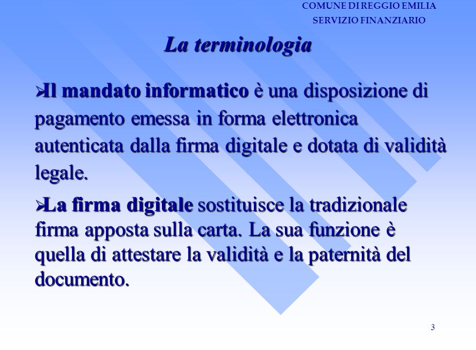 COMUNE DI REGGIO EMILIA SERVIZIO FINANZIARIO 3 La terminologia Il mandato informatico è una disposizione di pagamento emessa in forma elettronica autenticata dalla firma digitale e dotata di validità legale.